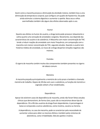 Assim como a maconha provoca a diminuição da atividade motora, também leva a uma
diminuição da temperatura corporal, que configura um quadro de hipotermia. Ela pode
ainda estimular o sistema digestivo e aumentar o apetite. Boca seca e olhos
avermelhados também são alguns dos efeitos observados após o uso.
Humor
Quanto aos efeitos no humor do usuário, a droga tanto pode provocar relaxamento e
calma quanto uma sensação de ansiedade e angústia. Novamente, isso depende das
características do usuário e da substância. A Maconha com maior concentração de THC
tende a induzir reações de ansiedade com maior frequência, em comparação com a
maconha com menor concentração de THC, segundo estudos. Quando o usuário tem
histórico médico de ansiedade, os riscos de a droga despertar emoções negativas são
maiores.
Pulmões
O cigarro de maconha contém muitos dos componentes também presentes no cigarro
de tabaco comum.
Memória
A maconha prejudica principalmente a memória de curto prazo e também a chamada
memória de trabalho. Depois de 28 dias sem usar a substância, as funções de memória e
cognição voltam a ficar estabilizadas.
Dependência
Apesar de existirem casos de dependência de maconha, ainda não foram feitos estudos
clínicos que demonstrem, de forma clara, quais são os mecanismos desse tipo de
dependência. 5% a 8% dos usuários da droga ficam dependentes. A porcentagem é
baixa se comparada a outras substâncias, como nicotina, cocaína ou heroína.
A dependência, no caso da maconha, pode se caracterizar pela necessidade de
aumentar a dose para obter os mesmos efeitos e também pelos sintomas de
abstinência, como irritabilidade, falta de apetite e insônia.
 
