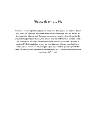 *Relato de um usuário
"Comecei a consumir por brincadeira: um amigo meu disse que eu era medroso demais
para fumar um cigarro de maconha e beber um litro de cerveja, e fez um desafio. Na
época eu tinha 14 anos. Após 7 anos de consumo me tornei um dependente. Já não
consumia mais para sentir euforia, mas apenas para me sentir normal. Comecei então a
ter sentimentos negativos sobre mim mesmo e minhas capacidades. Detestava a
paranoia[?]. Detestava olhar sempre por cima do ombro o tempo todo. Realmente
detestava não confiar nos meus amigos. Fiquei tão paranóico que consegui afastar
todos e acabei solitário. Acordava de manhã e começava a consumir compulsivamente
por todo o dia". — Iuri
 