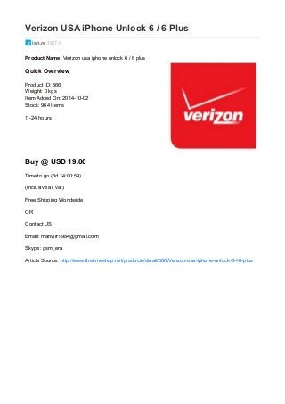 Verizon USA iPhone Unlock 6 / 6 Plus
ish.re/N07X
Product Name: Verizon usa iphone unlock 6 / 6 plus
Quick Overview
Product ID: 566
Weight: 0 kgs
Item Added On: 2014-10-02
Stock: 964 Items
1 -24 hours
Buy @ USD 19.00
Time to go (3d 14:00:59)
(Inclusive all vat)
Free Shipping Worldwide
OR
Contact US
Email: manvirr1984@gmail.com
Skype: gsm_era
Article Source: http://www.thefoneshop.net/products/detail/566/Verizon-usa-iphone-unlock-6-/-6-plus
 