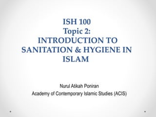 ISH 100
Topic 2:
INTRODUCTION TO
SANITATION & HYGIENE IN
ISLAM
Nurul Atikah Poniran
Academy of Contemporary Islamic Studies (ACIS)
 