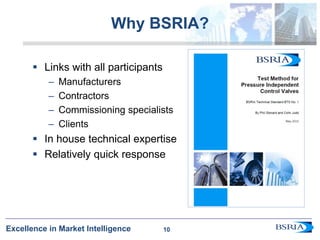 10
Excellence in Market Intelligence
Why BSRIA?
 Links with all participants
– Manufacturers
– Contractors
– Commissioning specialists
– Clients
 In house technical expertise
 Relatively quick response
10
 