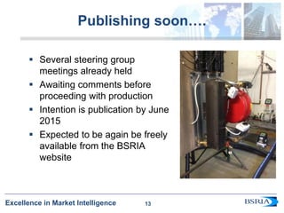 13
Excellence in Market Intelligence
Publishing soon….
 Several steering group
meetings already held
 Awaiting comments before
proceeding with production
 Intention is publication by June
2015
 Expected to be again be freely
available from the BSRIA
website
13
 