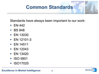 3
Excellence in Market Intelligence
Common Standards
Standards have always been important to our work:
 EN 442
 BS 848
 EN 13030
 EN 12101-3
 EN 14511
 EN 12043
 EN 13420
 ISO 5801
 ISO17025
3
 