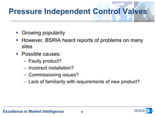 8
Excellence in Market Intelligence
Pressure Independent Control Valves
 Growing popularity
 However, BSRIA heard reports of problems on many
sites
 Possible causes:
– Faulty product?
– Incorrect installation?
– Commissioning issues?
– Lack of familiarity with requirements of new product?
8
 