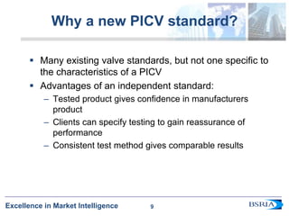 9
Excellence in Market Intelligence
Why a new PICV standard?
 Many existing valve standards, but not one specific to
the characteristics of a PICV
 Advantages of an independent standard:
– Tested product gives confidence in manufacturers
product
– Clients can specify testing to gain reassurance of
performance
– Consistent test method gives comparable results
9
 
