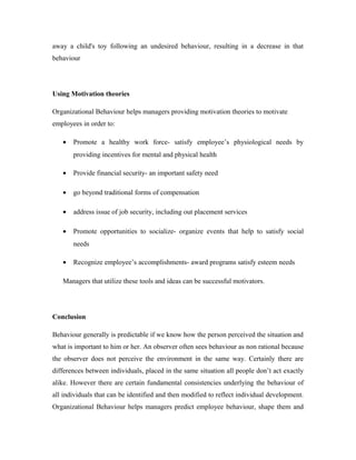 away a child's toy following an undesired behaviour, resulting in a decrease in that
behaviour




Using Motivation theories

Organizational Behaviour helps managers providing motivation theories to motivate
employees in order to:

   •   Promote a healthy work force- satisfy employee’s physiological needs by
       providing incentives for mental and physical health

   •   Provide financial security- an important safety need

   •   go beyond traditional forms of compensation

   •   address issue of job security, including out placement services

   •   Promote opportunities to socialize- organize events that help to satisfy social
       needs

   •   Recognize employee’s accomplishments- award programs satisfy esteem needs

   Managers that utilize these tools and ideas can be successful motivators.




Conclusion

Behaviour generally is predictable if we know how the person perceived the situation and
what is important to him or her. An observer often sees behaviour as non rational because
the observer does not perceive the environment in the same way. Certainly there are
differences between individuals, placed in the same situation all people don’t act exactly
alike. However there are certain fundamental consistencies underlying the behaviour of
all individuals that can be identified and then modified to reflect individual development.
Organizational Behaviour helps managers predict employee behaviour, shape them and
 