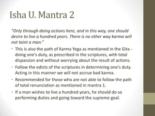 Isha U. Mantra 2
“Only through doing actions here, and in this way, one should
desire to live a hundred years. There is no other way karma will
not taint a man.”
• This is also the path of Karma Yoga as mentioned in the Gita -
doing one's duty, as prescribed in the scriptures, with total
dispassion and without worrying about the result of actions.
• Follow the edicts of the scriptures in determining one's duty.
Acting in this manner we will not accrue bad karma.
• Recommended for those who are not able to follow the path
of total renunciation as mentioned in mantra 1.
• If a man wishes to live a hundred years, he should do so
performing duties and going toward the supreme goal.
 