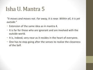 Isha U. Mantra 5
“It moves and moves not. Far away, It is near. Within all, it is yet
outside.”
• Extension of the same idea as in mantra 4.
• It is far for those who are ignorant and are involved with the
outside world.
• It is, indeed, very near as it resides in the heart of everyone.
• One has to stop going after the senses to realize the closeness
of the Self.
 