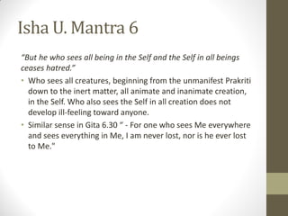 Isha U. Mantra 6
“But he who sees all being in the Self and the Self in all beings
ceases hatred.”
• Who sees all creatures, beginning from the unmanifest Prakriti
down to the inert matter, all animate and inanimate creation,
in the Self. Who also sees the Self in all creation does not
develop ill-feeling toward anyone.
• Similar sense in Gita 6.30 “ - For one who sees Me everywhere
and sees everything in Me, I am never lost, nor is he ever lost
to Me."
 