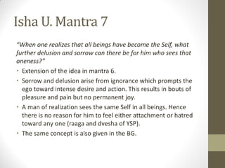 Isha U. Mantra 7
“When one realizes that all beings have become the Self, what
further delusion and sorrow can there be for him who sees that
oneness?”
• Extension of the idea in mantra 6.
• Sorrow and delusion arise from ignorance which prompts the
ego toward intense desire and action. This results in bouts of
pleasure and pain but no permanent joy.
• A man of realization sees the same Self in all beings. Hence
there is no reason for him to feel either attachment or hatred
toward any one (raaga and dvesha of YSP).
• The same concept is also given in the BG.
 