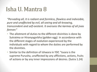 Isha U. Mantra 8
“Pervading all, It is radiant and formless, flawless and indivisible,
pure and unaffected by evil, all seeing and all-knowing,
transcendent and self-existent. It oversees the karmas of all jivas
forever.”
• The allotment of duties to the different divinities is done by
Sutratma or Hiranyagarbha (golden egg) in accordance with
the different stages of evolution experienced by the
individuals with regard to whom the duties are performed by
the divinities.
• Similar to the definition of Ishwara in YSP, "Isvara is the
supreme Purusha, unaffected by any afflictions, actions, fruits
of actions or by any inner impressions of desires. (Sutra 1.24)
 