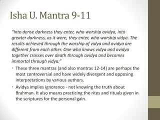 Isha U. Mantra 9-11
“Into dense darkness they enter, who worship avidya, into
greater darkness, as it were, they enter, who worship vidya. The
results achieved through the worship of vidya and avidya are
different from each other. One who knows vidya and avidya
together crosses over death through avidya and becomes
immortal through vidya.”
• These three mantras (and also mantras 12-14) are perhaps the
most controversial and have widely divergent and opposing
interpretations by various authors.
• Avidya implies ignorance - not knowing the truth about
Brahman. It also means practicing the rites and rituals given in
the scriptures for the personal gain.
 