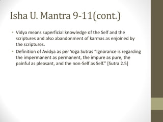 Isha U. Mantra 9-11(cont.)
• Vidya means superficial knowledge of the Self and the
scriptures and also abandonment of karmas as enjoined by
the scriptures.
• Definition of Avidya as per Yoga Sutras “Ignorance is regarding
the impermanent as permanent, the impure as pure, the
painful as pleasant, and the non-Self as Self.” [Sutra 2.5]
 