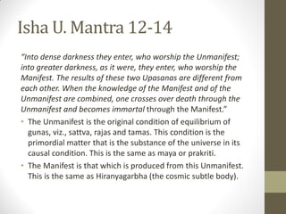 Isha U. Mantra 12-14
“Into dense darkness they enter, who worship the Unmanifest;
into greater darkness, as it were, they enter, who worship the
Manifest. The results of these two Upasanas are different from
each other. When the knowledge of the Manifest and of the
Unmanifest are combined, one crosses over death through the
Unmanifest and becomes immortal through the Manifest.”
• The Unmanifest is the original condition of equilibrium of
gunas, viz., sattva, rajas and tamas. This condition is the
primordial matter that is the substance of the universe in its
causal condition. This is the same as maya or prakriti.
• The Manifest is that which is produced from this Unmanifest.
This is the same as Hiranyagarbha (the cosmic subtle body).
 