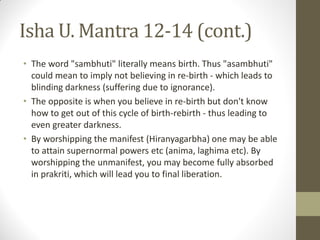 Isha U. Mantra 12-14 (cont.)
• The word "sambhuti" literally means birth. Thus "asambhuti"
could mean to imply not believing in re-birth - which leads to
blinding darkness (suffering due to ignorance).
• The opposite is when you believe in re-birth but don't know
how to get out of this cycle of birth-rebirth - thus leading to
even greater darkness.
• By worshipping the manifest (Hiranyagarbha) one may be able
to attain supernormal powers etc (anima, laghima etc). By
worshipping the unmanifest, you may become fully absorbed
in prakriti, which will lead you to final liberation.
 