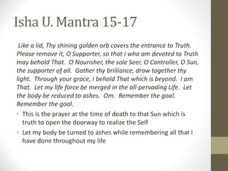 Isha U. Mantra 15-17
Like a lid, Thy shining golden orb covers the entrance to Truth.
Please remove it, O Supporter, so that I who am devoted to Truth
may behold That. O Nourisher, the sole Seer, O Controller, O Sun,
the supporter of all. Gather thy brilliance, draw together thy
light. Through your grace, I behold That which is beyond. I am
That. Let my life force be merged in the all-pervading Life. Let
the body be reduced to ashes. Om. Remember the goal.
Remember the goal.
• This is the prayer at the time of death to that Sun which is
truth to open the doorway to realize the Self
• Let my body be turned to ashes while remembering all that I
have done throughout my life
 
