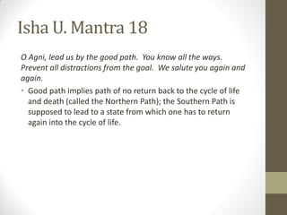 Isha U. Mantra 18
O Agni, lead us by the good path. You know all the ways.
Prevent all distractions from the goal. We salute you again and
again.
• Good path implies path of no return back to the cycle of life
and death (called the Northern Path); the Southern Path is
supposed to lead to a state from which one has to return
again into the cycle of life.
 