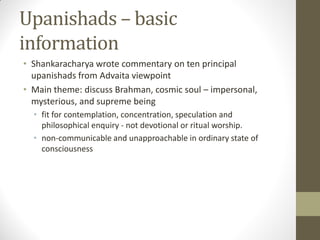 Upanishads – basic
information
• Shankaracharya wrote commentary on ten principal
upanishads from Advaita viewpoint
• Main theme: discuss Brahman, cosmic soul – impersonal,
mysterious, and supreme being
• fit for contemplation, concentration, speculation and
philosophical enquiry - not devotional or ritual worship.
• non-communicable and unapproachable in ordinary state of
consciousness
 
