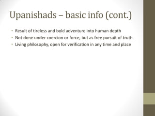 Upanishads – basic info (cont.)
• Result of tireless and bold adventure into human depth
• Not done under coercion or force, but as free pursuit of truth
• Living philosophy, open for verification in any time and place
 