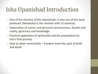 Isha Upanishad Introduction
• One of the shortest of the Upanishads, is also one of the most
profound. (Mandukya is the shortest with 12 mantras)
• Explanation of cosmic and personal consciousness, illusion and
reality, ignorance and knowledge
• Practical application of spirituality and the preparation for
one’s final journey.
• How to attain immortality – freedom from the cycle of birth
and death
 