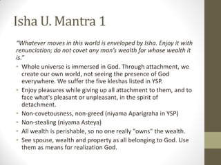 Isha U. Mantra 1
“Whatever moves in this world is enveloped by Isha. Enjoy it with
renunciation; do not covet any man’s wealth for whose wealth it
is.”
• Whole universe is immersed in God. Through attachment, we
create our own world, not seeing the presence of God
everywhere. We suffer the five kleshas listed in YSP.
• Enjoy pleasures while giving up all attachment to them, and to
face what's pleasant or unpleasant, in the spirit of
detachment.
• Non-covetousness, non-greed (niyama Aparigraha in YSP)
• Non-stealing (niyama Asteya)
• All wealth is perishable, so no one really "owns" the wealth.
• See spouse, wealth and property as all belonging to God. Use
them as means for realization God.
 