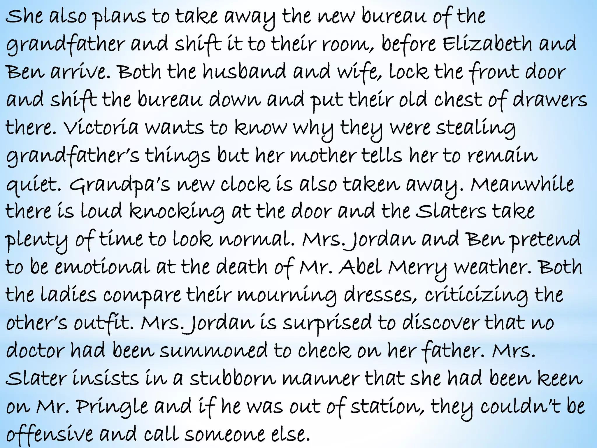 She also plans to take away the new bureau of the
grandfather and shift it to their room, before Elizabeth and
Ben arrive. Both the husband and wife, lock the front door
and shift the bureau down and put their old chest of drawers
there. Victoria wants to know why they were stealing
grandfather’s things but her mother tells her to remain
quiet. Grandpa’s new clock is also taken away. Meanwhile
there is loud knocking at the door and the Slaters take
plenty of time to look normal. Mrs. Jordan and Ben pretend
to be emotional at the death of Mr. Abel Merry weather. Both
the ladies compare their mourning dresses, criticizing the
other’s outfit. Mrs. Jordan is surprised to discover that no
doctor had been summoned to check on her father. Mrs.
Slater insists in a stubborn manner that she had been keen
on Mr. Pringle and if he was out of station, they couldn’t be
offensive and call someone else.
 