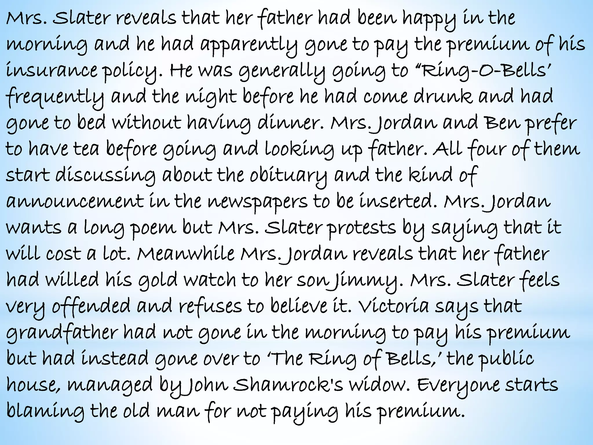 Mrs. Slater reveals that her father had been happy in the
morning and he had apparently gone to pay the premium of his
insurance policy. He was generally going to “Ring-O-Bells’
frequently and the night before he had come drunk and had
gone to bed without having dinner. Mrs. Jordan and Ben prefer
to have tea before going and looking up father. All four of them
start discussing about the obituary and the kind of
announcement in the newspapers to be inserted. Mrs. Jordan
wants a long poem but Mrs. Slater protests by saying that it
will cost a lot. Meanwhile Mrs. Jordan reveals that her father
had willed his gold watch to her son Jimmy. Mrs. Slater feels
very offended and refuses to believe it. Victoria says that
grandfather had not gone in the morning to pay his premium
but had instead gone over to ‘The Ring of Bells,’ the public
house, managed by John Shamrock's widow. Everyone starts
blaming the old man for not paying his premium.
 