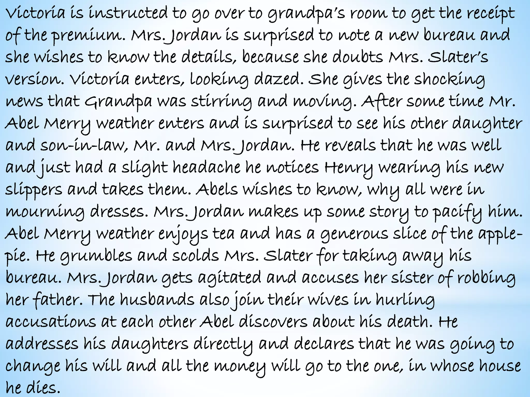 Victoria is instructed to go over to grandpa’s room to get the receipt
of the premium. Mrs. Jordan is surprised to note a new bureau and
she wishes to know the details, because she doubts Mrs. Slater’s
version. Victoria enters, looking dazed. She gives the shocking
news that Grandpa was stirring and moving. After some time Mr.
Abel Merry weather enters and is surprised to see his other daughter
and son-in-law, Mr. and Mrs. Jordan. He reveals that he was well
and just had a slight headache he notices Henry wearing his new
slippers and takes them. Abels wishes to know, why all were in
mourning dresses. Mrs. Jordan makes up some story to pacify him.
Abel Merry weather enjoys tea and has a generous slice of the apple-
pie. He grumbles and scolds Mrs. Slater for taking away his
bureau. Mrs. Jordan gets agitated and accuses her sister of robbing
her father. The husbands also join their wives in hurling
accusations at each other Abel discovers about his death. He
addresses his daughters directly and declares that he was going to
change his will and all the money will go to the one, in whose house
he dies.
 