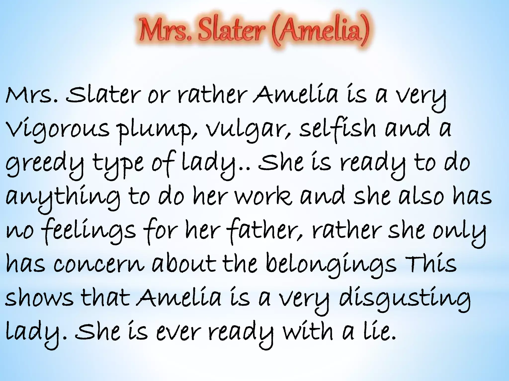 Mrs. Slater or rather Amelia is a very
Vigorous plump, vulgar, selfish and a
greedy type of lady.. She is ready to do
anything to do her work and she also has
no feelings for her father, rather she only
has concern about the belongings This
shows that Amelia is a very disgusting
lady. She is ever ready with a lie.
 