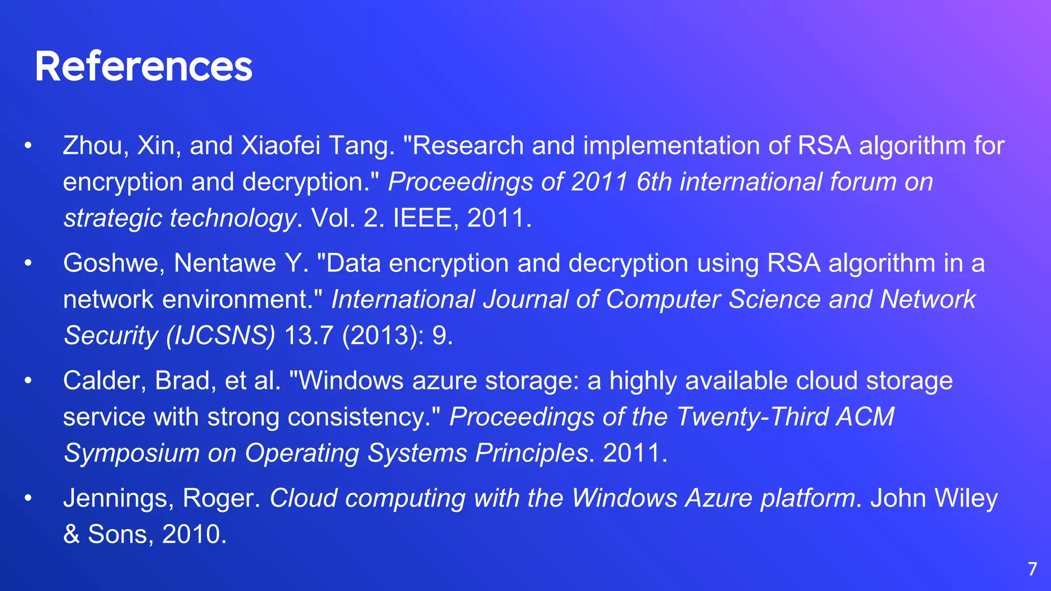 References
• Zhou, Xin, and Xiaofei Tang. "Research and implementation of RSA algorithm for
encryption and decryption." Proceedings of 2011 6th international forum on
strategic technology. Vol. 2. IEEE, 2011.
• Goshwe, Nentawe Y. "Data encryption and decryption using RSA algorithm in a
network environment." International Journal of Computer Science and Network
Security (IJCSNS) 13.7 (2013): 9.
• Calder, Brad, et al. "Windows azure storage: a highly available cloud storage
service with strong consistency." Proceedings of the Twenty-Third ACM
Symposium on Operating Systems Principles. 2011.
• Jennings, Roger. Cloud computing with the Windows Azure platform. John Wiley
& Sons, 2010.
7
 