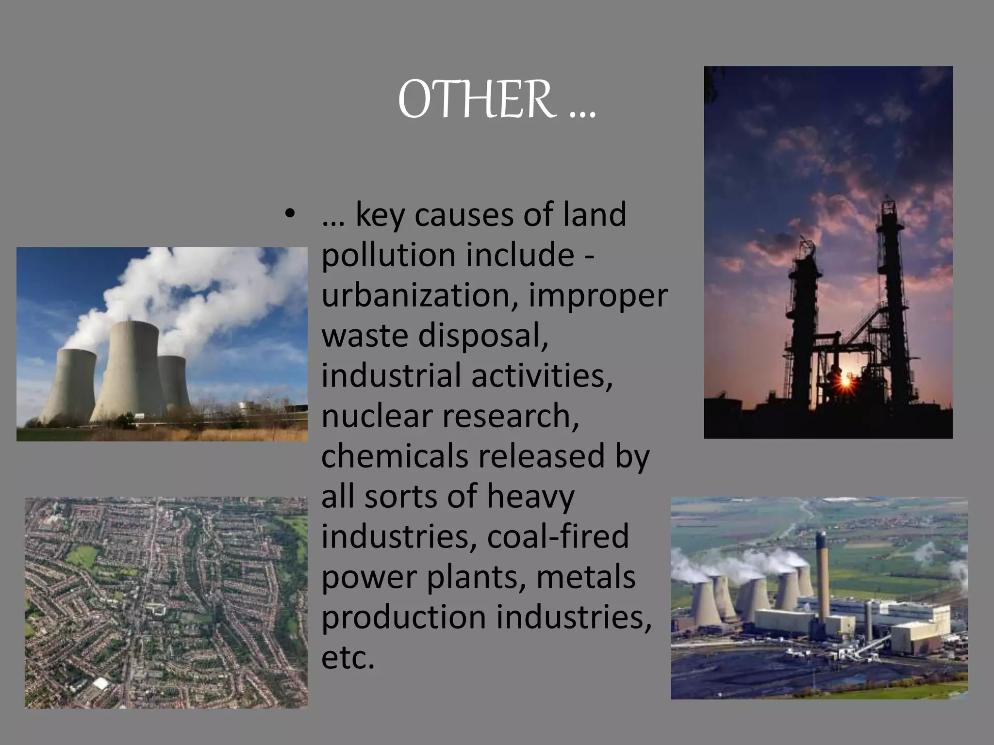 OTHER …
• … key causes of land
pollution include -
urbanization, improper
waste disposal,
industrial activities,
nuclear research,
chemicals released by
all sorts of heavy
industries, coal-fired
power plants, metals
production industries,
etc.
 