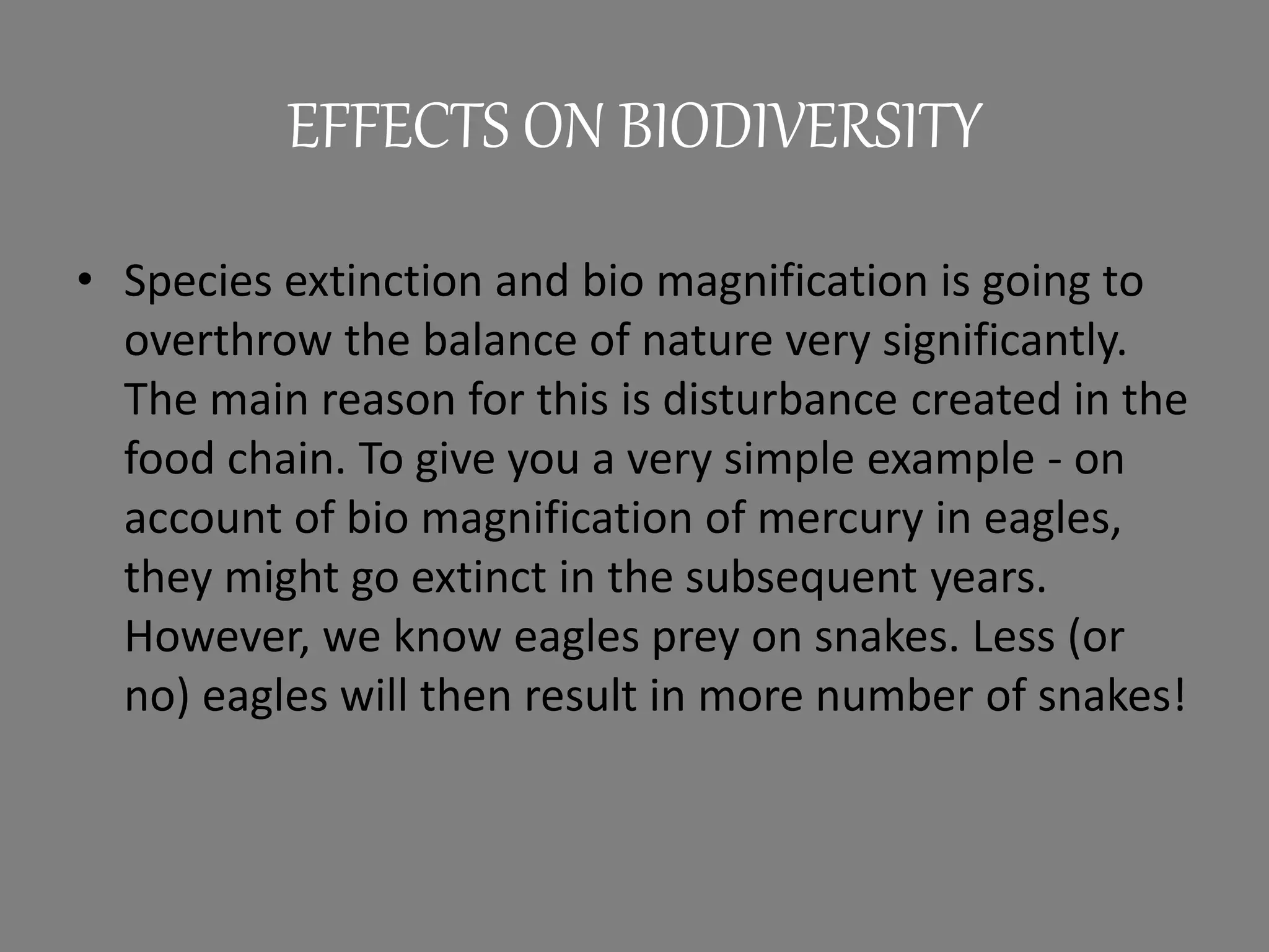 EFFECTS ON BIODIVERSITY
• Species extinction and bio magnification is going to
overthrow the balance of nature very significantly.
The main reason for this is disturbance created in the
food chain. To give you a very simple example - on
account of bio magnification of mercury in eagles,
they might go extinct in the subsequent years.
However, we know eagles prey on snakes. Less (or
no) eagles will then result in more number of snakes!
 