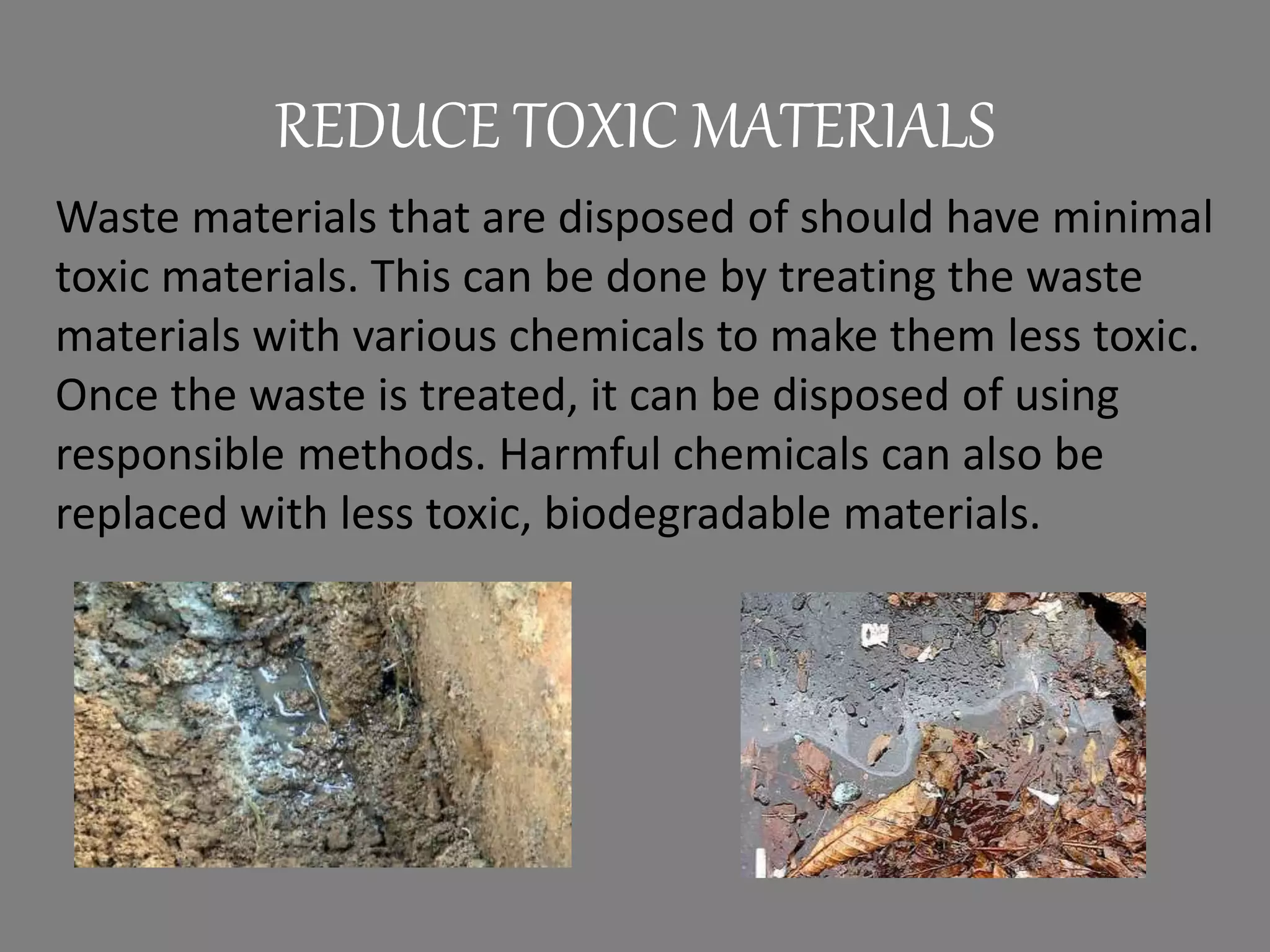 REDUCE TOXIC MATERIALS
Waste materials that are disposed of should have minimal
toxic materials. This can be done by treating the waste
materials with various chemicals to make them less toxic.
Once the waste is treated, it can be disposed of using
responsible methods. Harmful chemicals can also be
replaced with less toxic, biodegradable materials.
 