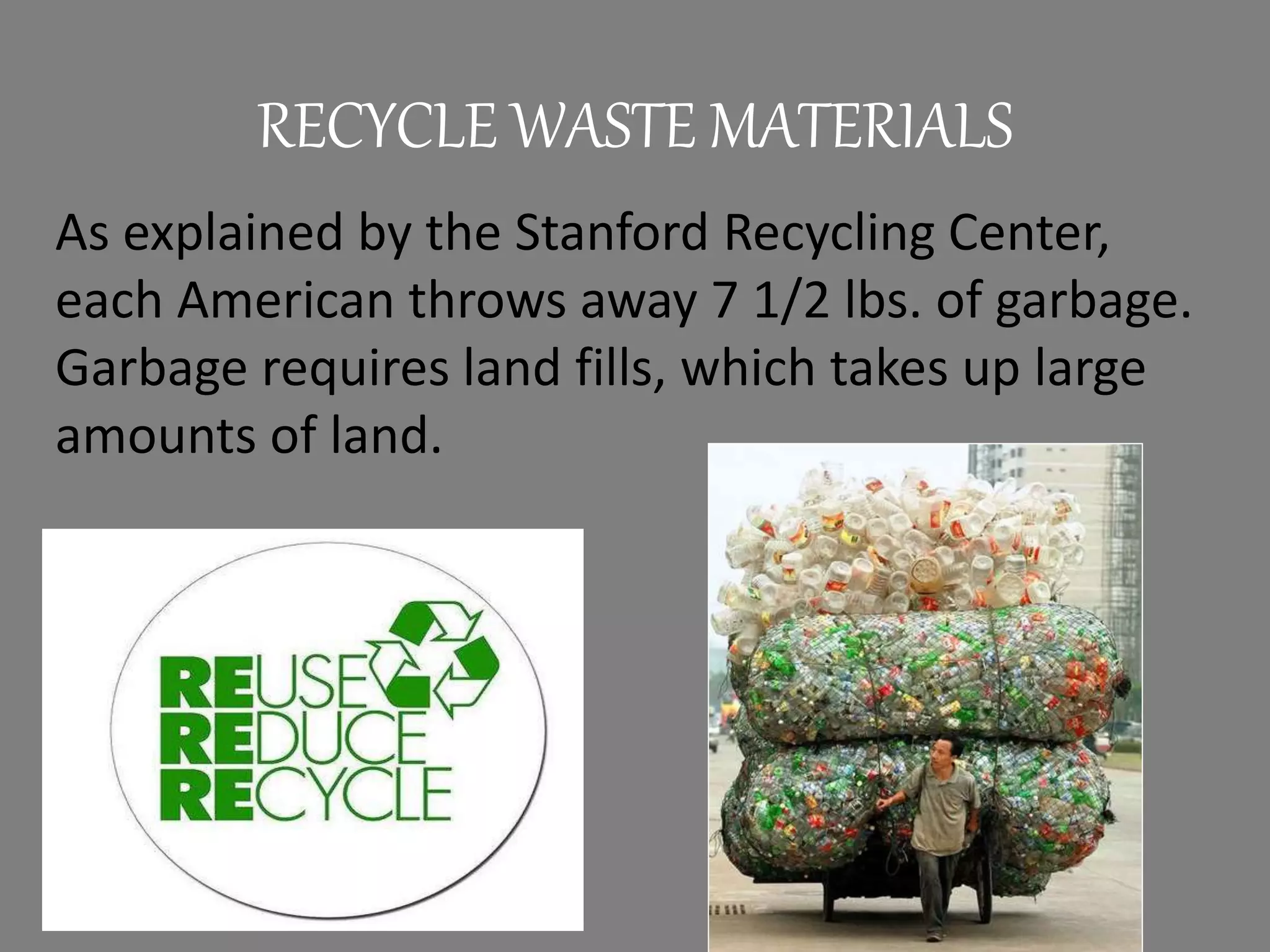 RECYCLE WASTE MATERIALS
As explained by the Stanford Recycling Center,
each American throws away 7 1/2 lbs. of garbage.
Garbage requires land fills, which takes up large
amounts of land.
 