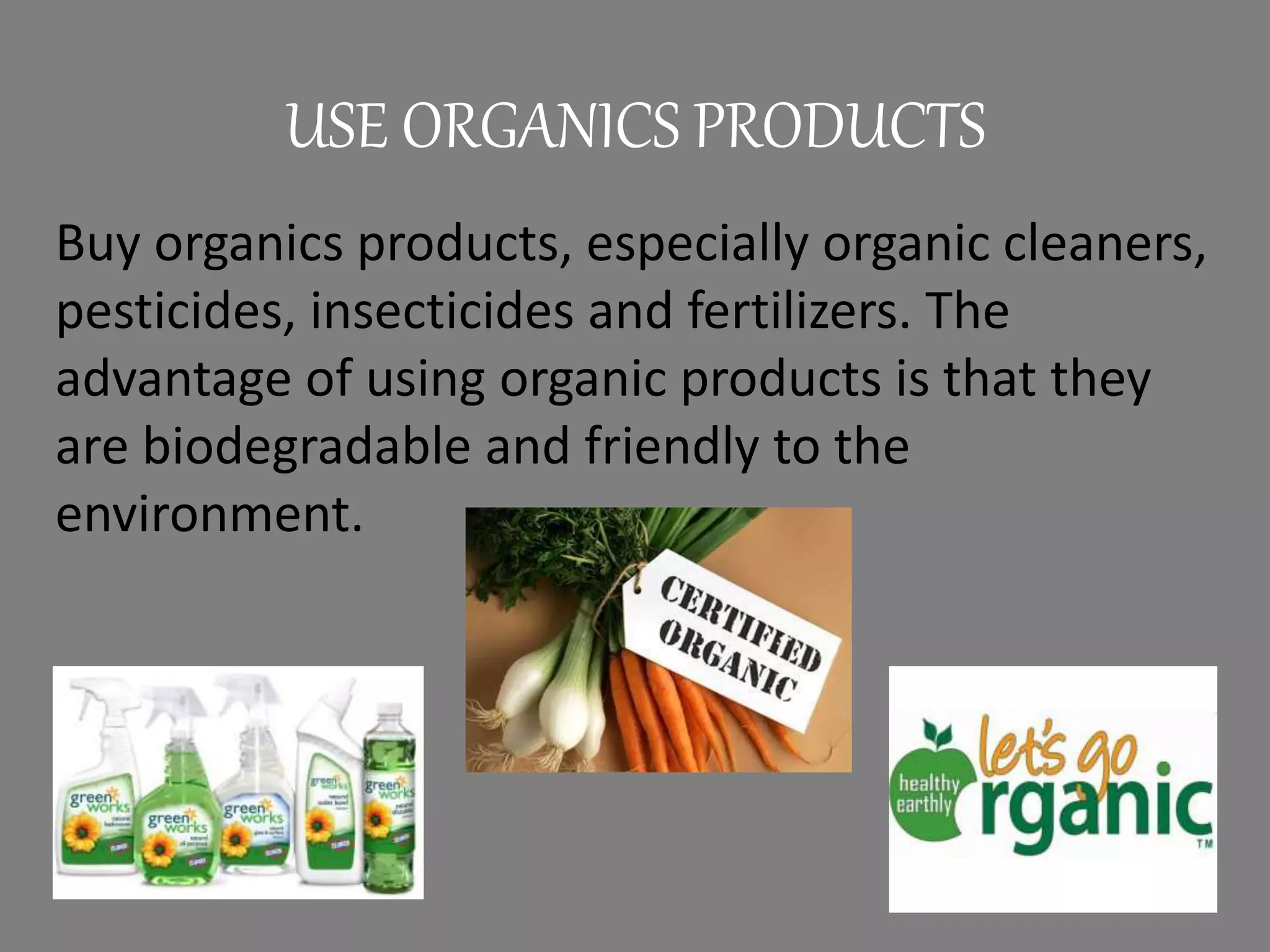 USE ORGANICS PRODUCTS
Buy organics products, especially organic cleaners,
pesticides, insecticides and fertilizers. The
advantage of using organic products is that they
are biodegradable and friendly to the
environment.
 