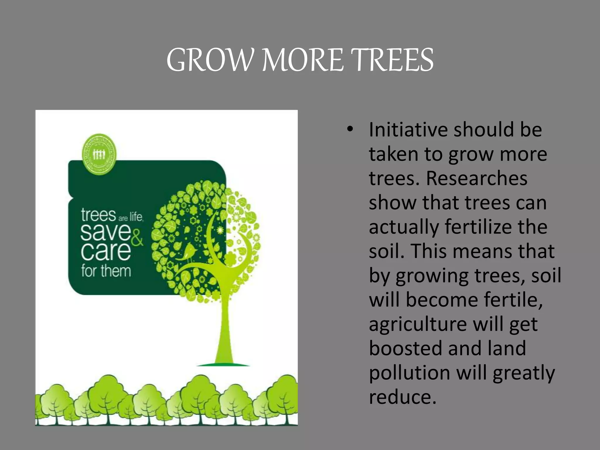 GROW MORE TREES
• Initiative should be
taken to grow more
trees. Researches
show that trees can
actually fertilize the
soil. This means that
by growing trees, soil
will become fertile,
agriculture will get
boosted and land
pollution will greatly
reduce.
 