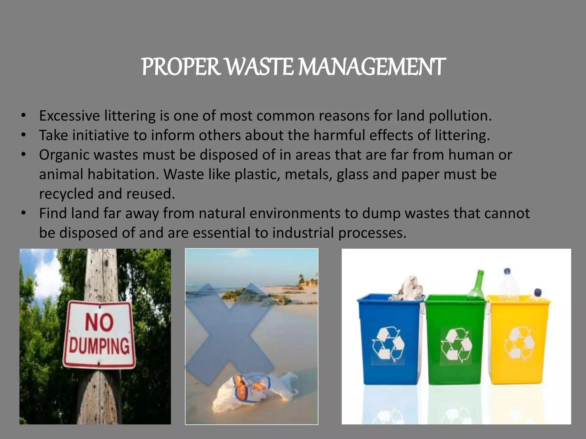 PROPER WASTE MANAGEMENT
• Excessive littering is one of most common reasons for land pollution.
• Take initiative to inform others about the harmful effects of littering.
• Organic wastes must be disposed of in areas that are far from human or
animal habitation. Waste like plastic, metals, glass and paper must be
recycled and reused.
• Find land far away from natural environments to dump wastes that cannot
be disposed of and are essential to industrial processes.
 