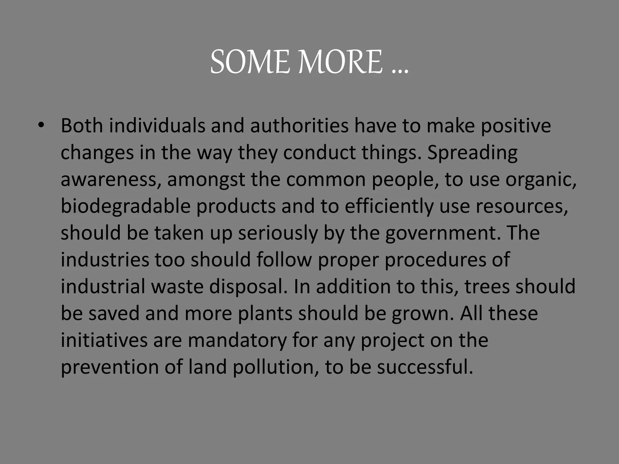 SOME MORE …
• Both individuals and authorities have to make positive
changes in the way they conduct things. Spreading
awareness, amongst the common people, to use organic,
biodegradable products and to efficiently use resources,
should be taken up seriously by the government. The
industries too should follow proper procedures of
industrial waste disposal. In addition to this, trees should
be saved and more plants should be grown. All these
initiatives are mandatory for any project on the
prevention of land pollution, to be successful.
 