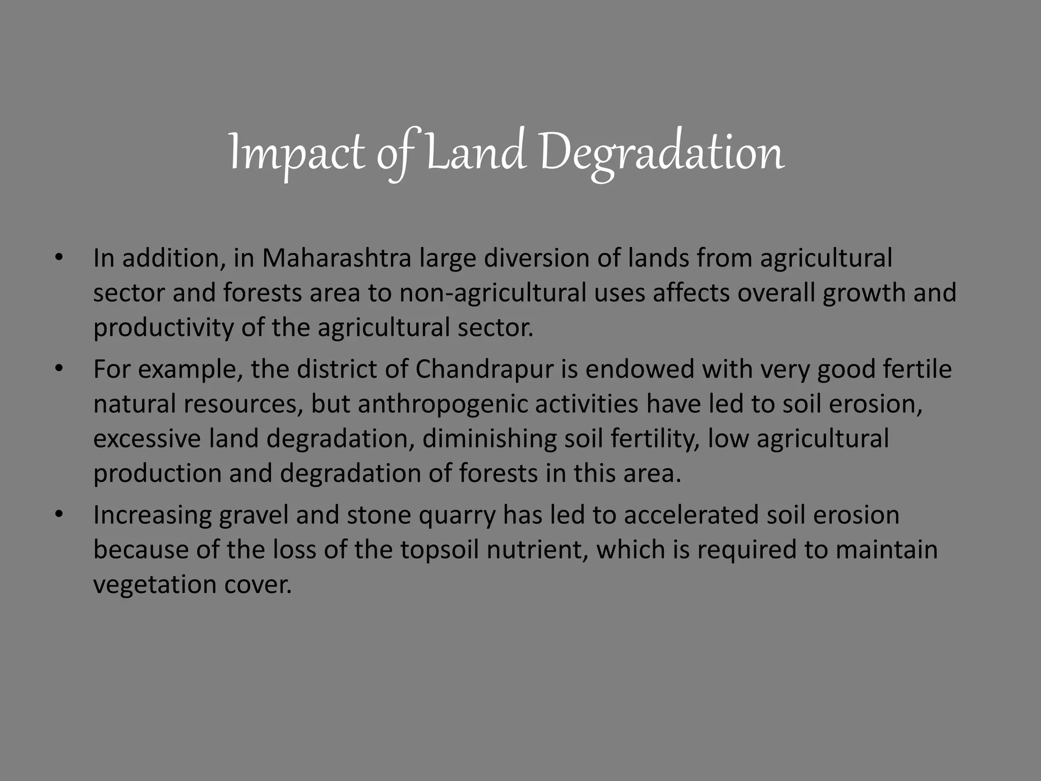Impact of Land Degradation
• In addition, in Maharashtra large diversion of lands from agricultural
sector and forests area to non-agricultural uses affects overall growth and
productivity of the agricultural sector.
• For example, the district of Chandrapur is endowed with very good fertile
natural resources, but anthropogenic activities have led to soil erosion,
excessive land degradation, diminishing soil fertility, low agricultural
production and degradation of forests in this area.
• Increasing gravel and stone quarry has led to accelerated soil erosion
because of the loss of the topsoil nutrient, which is required to maintain
vegetation cover.
 