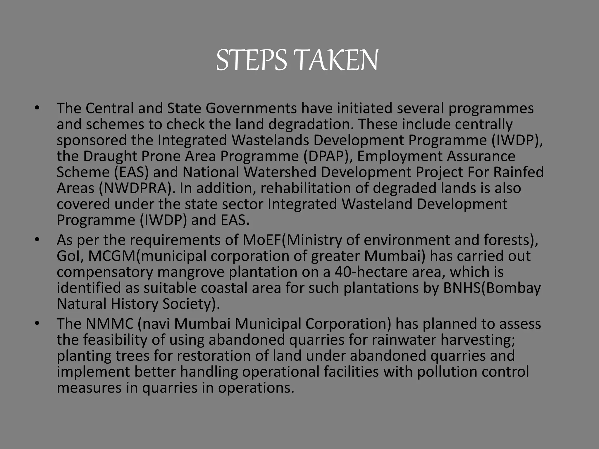 STEPS TAKEN
• The Central and State Governments have initiated several programmes
and schemes to check the land degradation. These include centrally
sponsored the Integrated Wastelands Development Programme (IWDP),
the Draught Prone Area Programme (DPAP), Employment Assurance
Scheme (EAS) and National Watershed Development Project For Rainfed
Areas (NWDPRA). In addition, rehabilitation of degraded lands is also
covered under the state sector Integrated Wasteland Development
Programme (IWDP) and EAS.
• As per the requirements of MoEF(Ministry of environment and forests),
GoI, MCGM(municipal corporation of greater Mumbai) has carried out
compensatory mangrove plantation on a 40-hectare area, which is
identified as suitable coastal area for such plantations by BNHS(Bombay
Natural History Society).
• The NMMC (navi Mumbai Municipal Corporation) has planned to assess
the feasibility of using abandoned quarries for rainwater harvesting;
planting trees for restoration of land under abandoned quarries and
implement better handling operational facilities with pollution control
measures in quarries in operations.
 