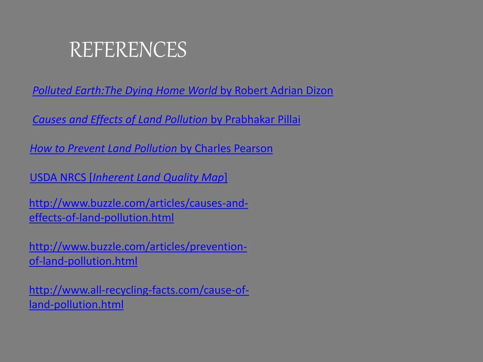 REFERENCES
Polluted Earth:The Dying Home World by Robert Adrian Dizon
Causes and Effects of Land Pollution by Prabhakar Pillai
How to Prevent Land Pollution by Charles Pearson
USDA NRCS [Inherent Land Quality Map]
http://www.buzzle.com/articles/causes-and-
effects-of-land-pollution.html
http://www.buzzle.com/articles/prevention-
of-land-pollution.html
http://www.all-recycling-facts.com/cause-of-
land-pollution.html
 