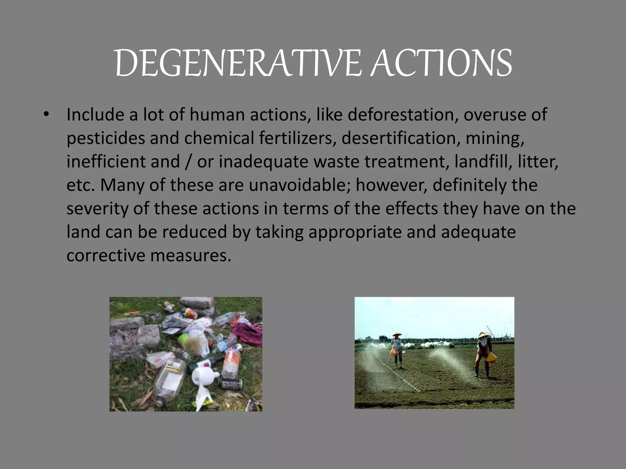 DEGENERATIVE ACTIONS
• Include a lot of human actions, like deforestation, overuse of
pesticides and chemical fertilizers, desertification, mining,
inefficient and / or inadequate waste treatment, landfill, litter,
etc. Many of these are unavoidable; however, definitely the
severity of these actions in terms of the effects they have on the
land can be reduced by taking appropriate and adequate
corrective measures.
 