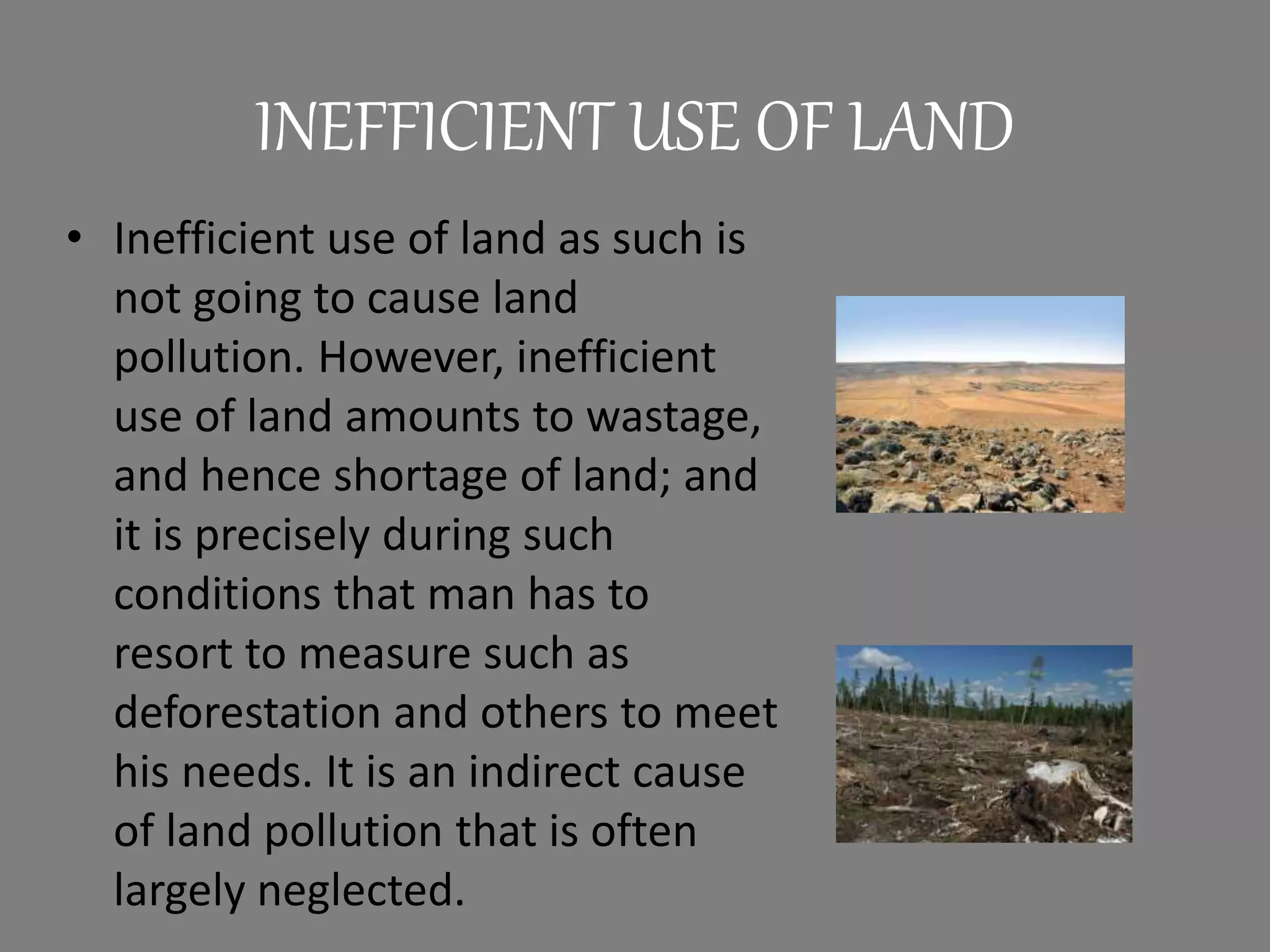 INEFFICIENT USE OF LAND
• Inefficient use of land as such is
not going to cause land
pollution. However, inefficient
use of land amounts to wastage,
and hence shortage of land; and
it is precisely during such
conditions that man has to
resort to measure such as
deforestation and others to meet
his needs. It is an indirect cause
of land pollution that is often
largely neglected.
 