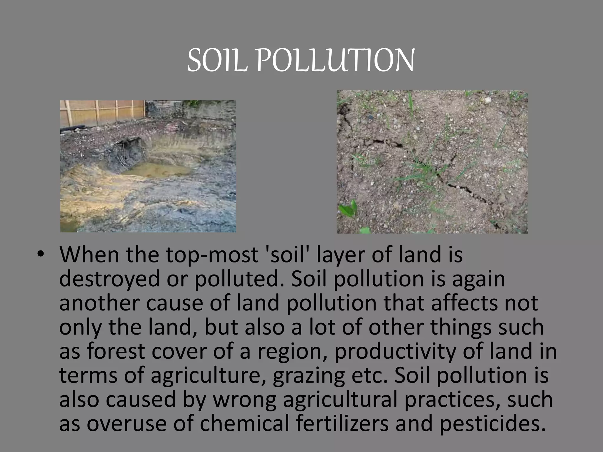 SOIL POLLUTION
• When the top-most 'soil' layer of land is
destroyed or polluted. Soil pollution is again
another cause of land pollution that affects not
only the land, but also a lot of other things such
as forest cover of a region, productivity of land in
terms of agriculture, grazing etc. Soil pollution is
also caused by wrong agricultural practices, such
as overuse of chemical fertilizers and pesticides.
 