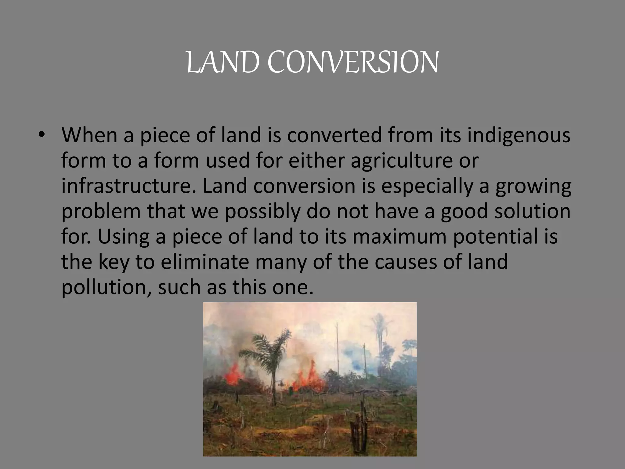 LAND CONVERSION
• When a piece of land is converted from its indigenous
form to a form used for either agriculture or
infrastructure. Land conversion is especially a growing
problem that we possibly do not have a good solution
for. Using a piece of land to its maximum potential is
the key to eliminate many of the causes of land
pollution, such as this one.
 