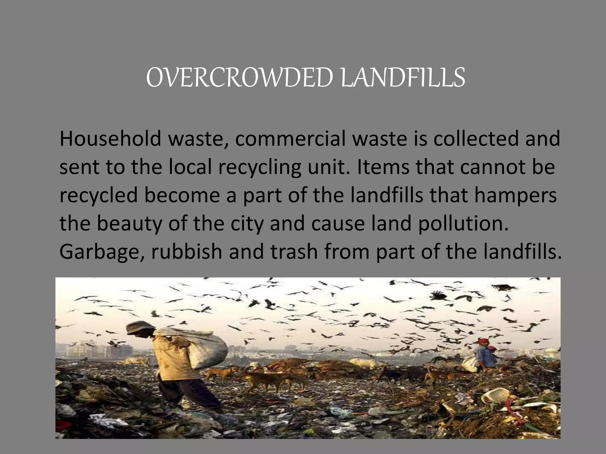 Household waste, commercial waste is collected and
sent to the local recycling unit. Items that cannot be
recycled become a part of the landfills that hampers
the beauty of the city and cause land pollution.
Garbage, rubbish and trash from part of the landfills.
OVERCROWDED LANDFILLS
 