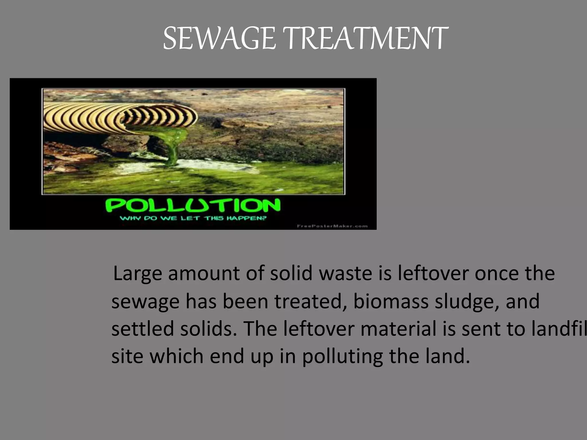 Large amount of solid waste is leftover once the
sewage has been treated, biomass sludge, and
settled solids. The leftover material is sent to landfil
site which end up in polluting the land.
SEWAGE TREATMENT
 