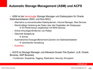 Automatic Storage Management (ASM) und ACFS


               • ASM ist der bevorzugte Storage Manager und Dateisystem für Oracle
               Datenbankdateien (RAC und Non-RAC)
                   - Alternative zu konventionellen Dateisystemen, Volume Manager, Raw Devices
                   - Gleichmäßige Verteilung der Daten über alle Festplatten der Diskgruppe
                           I/O Performance vergleichbar mit RAW Devices
                   - Online Hinzufügen/Entfernen von Platten
                   - Optionale Spiegelung
                           Schutz
                   - Automatisches Erzeugen/Benennen/Löschen von Datenbankdateien
                           vereinfachte Verwaltung
                   - Kostenlos


               • ACFS ist Storage Manager und Allzweck-Cluster File System (z.B. Oracle
               Binaries, SAP Binaries)
                   - Funktionen: Snapshots, Tagging, Replication, Security, Encryption



© 2012 Oracle Corporation                                                          Ileana.somesan@oracle.com
                                                                                                               1/3
                                                                                                               13
 