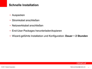 Schnelle Installation


               • Auspacken

               • Stromkabel anschließen

               • Netzwerkkabel anschließen

               • End-User Packages herunterladen/kopieren

               • Wizard-geführte Installation und Konfiguration: Dauer ~ 2 Stunden




© 2011 Oracle Corporation                                          Ileana.somesan@oracle.com   42
 