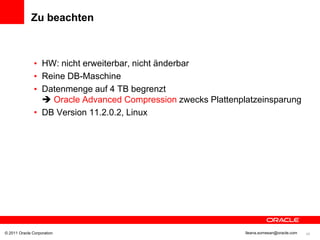 Zu beachten



               • HW: nicht erweiterbar, nicht änderbar
               • Reine DB-Maschine
               • Datenmenge auf 4 TB begrenzt
                  Oracle Advanced Compression zwecks Plattenplatzeinsparung
               • DB Version 11.2.0.2, Linux




© 2011 Oracle Corporation                                      Ileana.somesan@oracle.com   45
 